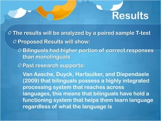 Results
The results will be analyzed by a paired sample T-test
 Proposed Results will show:
   Bilinguals had higher portion of correct responses
   than monolinguals
   Past research supports:
   Van Aasche, Duyck, Hartsuiker, and Diependaele
   (2009) that bilinguals possess a highly integrated
   processing system that reaches across
   languages, this means that bilinguals have hold a
   functioning system that helps them learn language
   regardless of what the language is
 
