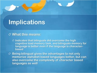 Implications
 What this means:
   Indicates that bilinguals did overcome the high
   cognitive load memory task, and bilinguals memory for
   language is better even if the language is character-
   based
 Being bilingual gives the advantages to not only
 memorize alphabet based languages better, but can
 also overcome the complexity of character based
 languages as well
 