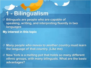 1 - Bilingualism
  Bilinguals are people who are capable of
  speaking, writing, and interpreting fluently in two
  languages
My interest in this topic



  Many people who moves to another country must learn
  the language of that country. (Like me)

  New York is a melting pot that holds so many different
  ethnic groups, with many bilinguals. What are the basic
  advantages?
 