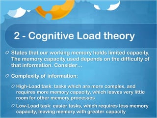 2 - Cognitive Load theory
States that our working memory holds limited capacity.
The memory capacity used depends on the difficulty of
that information. Consider…

Complexity of information:
 High-Load task: tasks which are more complex, and
 requires more memory capacity, which leaves very little
 room for other memory processes
 Low-Load task: easier tasks, which requires less memory
 capacity, leaving memory with greater capacity
 