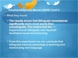 Kaushanskaya and Marian (2009) Cont’d

What they found:



                                   
 Experience of bilinguals with Spanish
 facilitated novel-word learning


 From this experiment we can conclude that
 bilinguals have an advantage in learning and
 memorizing new language.
 