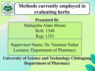 Presented By
University of Science and Technology Chittagong
Department of Pharmacy
Methods currently employed in
evaluating herbs
Supervisor Name: Dr. Nazmun Nahar
Lecturer, Department of Pharmacy
Mahajuba Alam Momo
Roll: 1348
Reg: 1351
 