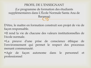 PROFIL DE L’ENSEIGNANT
       (Le programme de formation des étudiants
   supplémentaires dans L'École Normale Santa Ana de
                       Baranoa)
                            
D'être, le maître en formation construit son projet de vie de
façon responsable.
•Il rend la vie de chacune des valeurs institutionnelles de
l'école normale.
•La preuve d'une prise de conscience éthique de
l'environnement qui permet le respect des processus
menant communauté.
•Agir de façon autonome dans le personnel et
professionnel
 