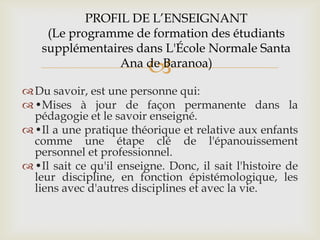 PROFIL DE L’ENSEIGNANT
     (Le programme de formation des étudiants
    supplémentaires dans L'École Normale Santa
                          
                 Ana de Baranoa)

 Du savoir, est une personne qui:
 •Mises à jour de façon permanente dans la
  pédagogie et le savoir enseigné.
 •Il a une pratique théorique et relative aux enfants
  comme une étape clé de l'épanouissement
  personnel et professionnel.
 •Il sait ce qu'il enseigne. Donc, il sait l'histoire de
  leur discipline, en fonction épistémologique, les
  liens avec d'autres disciplines et avec la vie.
 