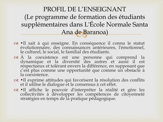 PROFIL DE L’ENSEIGNANT
    (Le programme de formation des étudiants
   supplémentaires dans L'École Normale Santa
                              
                Ana de Baranoa)
 •Il sait à qui enseigne. En conséquence il connu le statut
  évolutionnaire, des connaissances antérieures, l'émotionnel,
  le culturel, le social, le familial des étudiants.
 À la coexistence est une personne qui comprend la
  dynamique et la diversité des autres et aussi il est
  respectueux et tolérant envers la différence, en supposant que
  c’est plus comme une opportunité que comme un obstacle à
  la coexistence.
 •Il exprime attitudes qui favorisent la résolution des conflits
  et il utilise le dialogue et le consensus à cet effet.
 •Il affiche le pouvoir d'interpréter la réalité et gère les
  collectivités à développer les compétences de citoyenneté
  stratégies en temps de la pratique pédagogique.
 