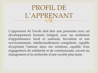 PROFIL DE
          L’APPRENANT
                        
L'apprenant de l’école doit être une personne avec un
développement humain intégral, avec un sentiment
d'appartenance local et national, lui-même et son
environnement, intellectuellement compétent, capable
d'exprimer l'amour dans ses relations, capable d'un
engagement de solidarité et de communauté, ouvert au
changement et la recherche d'une société plus juste.
 