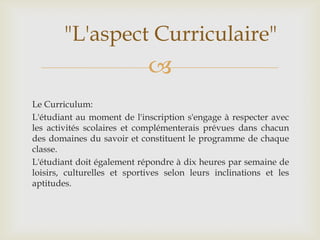 "L'aspect Curriculaire"
                             
Le Curriculum:
L'étudiant au moment de l'inscription s'engage à respecter avec
les activités scolaires et complémenterais prévues dans chacun
des domaines du savoir et constituent le programme de chaque
classe.
L'étudiant doit également répondre à dix heures par semaine de
loisirs, culturelles et sportives selon leurs inclinations et les
aptitudes.
 