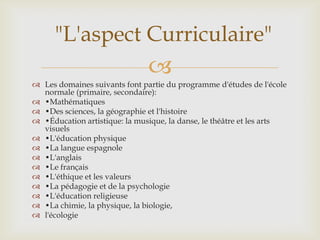 "L'aspect Curriculaire"
                               
 Les domaines suivants font partie du programme d'études de l'école
  normale (primaire, secondaire):
 •Mathématiques
 •Des sciences, la géographie et l'histoire
 •Éducation artistique: la musique, la danse, le théâtre et les arts
  visuels
 •L'éducation physique
 •La langue espagnole
 •L'anglais
 •Le français
 •L'éthique et les valeurs
 •La pédagogie et de la psychologie
 •L'éducation religieuse
 •La chimie, la physique, la biologie,
 l'écologie
 