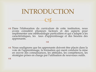 INTRODUCTION
                              
 Dans l'élaboration du curriculum de cette institution, nous
  avons considéré plusieurs facteurs et des aspects pour
  implémenter une méthodologie particulière et qui s’adapte à les
  caractéristiques, les taux d'apprentissage et des besoins des
  apprenants.
                              

 Nous soulignons que les apprenants doivent être placés dans la
  voie de l'apprentissage, la formation qui osent conduire la mise
  en œuvre des connaissances, les attitudes, les compétences, les
  stratégies prises en charge par l'utilisation de nouveaux outils.

 