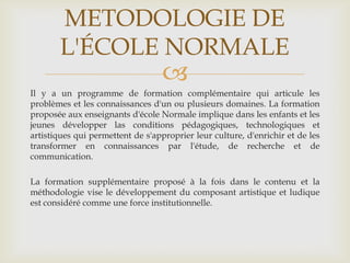 METODOLOGIE DE
       L'ÉCOLE NORMALE
                                   
Il y a un programme de formation complémentaire qui articule les
problèmes et les connaissances d'un ou plusieurs domaines. La formation
proposée aux enseignants d'école Normale implique dans les enfants et les
jeunes développer las conditions pédagogiques, technologiques et
artistiques qui permettent de s'approprier leur culture, d'enrichir et de les
transformer en connaissances par l'étude, de recherche et de
communication.

La formation supplémentaire proposé à la fois dans le contenu et la
méthodologie vise le développement du composant artistique et ludique
est considéré comme une force institutionnelle.
 