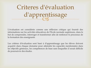 Criteres d'évaluation
            d'apprentissage
                                      
L'évaluation est considérée comme une réflexion critique qui fournit des
informations sur les activités éducatives de l'Ecole normale supérieure, dans le
but de comprendre, interroger et transformer afin de renforcer le processus de
la formation des enseignants

Les critères d'évaluation sont basé á d'apprentissage que les élèves doivent
acquérir dans chaque domaine pour atteindre les capacités mentionnées dans
les objectifs généraux, les compétences de base sans lesquelles il serait difficile
de poursuivre des études.
 