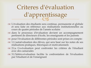 Criteres d'évaluation
         d'apprentissage
                              
 L'évaluation des étudiants sera continue, permanente et globale
  et sera faite en référence aux réalisations institutionnelles au
  cours de quatre périodes de l'année scolaire
 dans le processus d'évaluation devient un accompagnement
  pertinent de directeurs d'école, les enseignants et les parents
 pour l'évaluation de différentes périodes sont prises en compte:
 1.L'autoévaluation des élèves, qui sera basé sur les notes de ses
  réalisations pratiques, théoriques et motivationnels
 2.La Co-évaluation peut confronter les critères de l'étudiant
  avec des camarades
 3.L'hétéro-évaluation facilite la confrontation de l'évaluation
  par l'étudiant et de l'enseignant
 