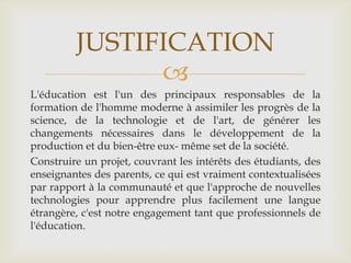 JUSTIFICATION
               
L'éducation est l'un des principaux responsables de la
formation de l'homme moderne à assimiler les progrès de la
science, de la technologie et de l'art, de générer les
changements nécessaires dans le développement de la
production et du bien-être eux- même set de la société.
Construire un projet, couvrant les intérêts des étudiants, des
enseignantes des parents, ce qui est vraiment contextualisées
par rapport à la communauté et que l'approche de nouvelles
technologies pour apprendre plus facilement une langue
étrangère, c'est notre engagement tant que professionnels de
l'éducation.
 
