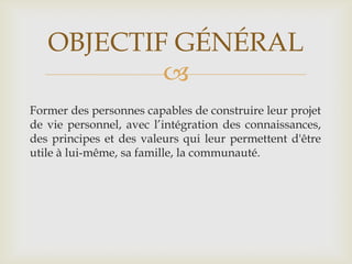 OBJECTIF GÉNÉRAL
           
Former des personnes capables de construire leur projet
de vie personnel, avec l’intégration des connaissances,
des principes et des valeurs qui leur permettent d'être
utile à lui-même, sa famille, la communauté.
 