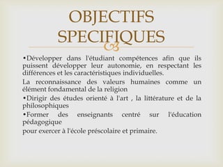 OBJECTIFS
            SPECIFIQUES
                 
•Développer dans l'étudiant compétences afin que ils
puissent développer leur autonomie, en respectant les
différences et les caractéristiques individuelles.
La reconnaissance des valeurs humaines comme un
élément fondamental de la religion
•Dirigir des études orienté à l'art , la littérature et de la
philosophiques
•Former des enseignants centré sur l'éducation
pédagogique
pour exercer à l'école préscolaire et primaire.
 