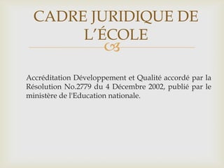 CADRE JURIDIQUE DE
       L’ÉCOLE
                      
Accréditation Développement et Qualité accordé par la
Résolution No.2779 du 4 Décembre 2002, publié par le
ministère de l'Education nationale.
 