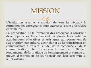 MISSION
                         de tous les niveaux la
L’institution assume la mission
formation des enseignants pour exercer à l'école préscolaire
et primaire.
La proposition de la formation des enseignants consiste à
développer chez les enfants et les jeunes les conditions
académiques, éducatives et artistiques qui permettent de
s'approprier leur culture, d'enrichir et de les transformer en
connaissances à travers l'étude, de la recherche et de la
communication, le transformant en un élément
fondamental de la pratique de l'enseignement et comme un
moyen d'expression de leur sensibilité, leur créativité et
leurs valeurs.
 