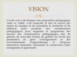 VISION
                    
L'école vise à développer une proposition pédagogique
claire et viable, c’est respectée et mis en œuvre par
toutes les équipes et de consolider la recherche et de
réflexion     pour     produire     des   connaissances
pédagogiques pour organiser le programme des
noyaux des connaissances pédagogiques afin de
générer de nouvelles formes de gestion de l'école qui
permettent     de    gérer    l'enseignement   et   des
environnements       d'apprentissage     et   d'espaces
interaction distendue, stimulante et constructive entre
enseignants et apprenants.
 