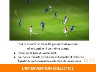 L’INTERVENTION	
  COLLECTIVE	
  
tout	
  le	
  monde	
  ne	
  travaille	
  pas	
  nécessairement,	
  	
  
ni	
  	
  ensemble	
  ni	
  en	
  même	
  temps	
  
	
  
	
  
	
  
●  travail	
  sur	
  la	
  base	
  du	
  volontariat,	
  
●  où	
  chacun	
  travaille	
  de	
  manière	
  individuelle	
  et	
  collec4ve	
  
	
  	
  	
  	
  	
  	
  À	
  par4r	
  des	
  préoccupa4ons	
  actuelles,	
  des	
  ressources	
  	
  
	
  
	
  
 