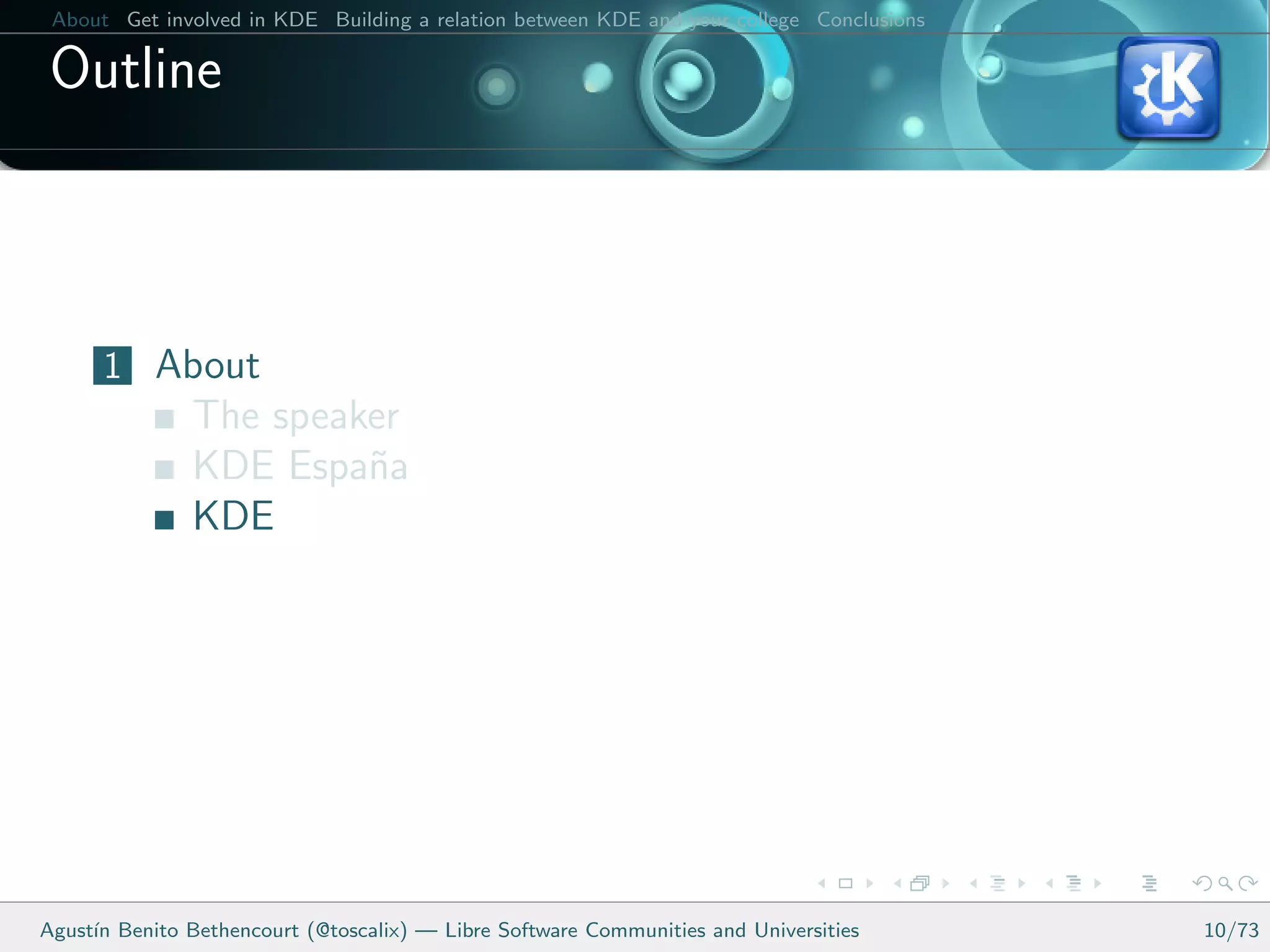 About Get involved in KDE Building a relation between KDE and your college Conclusions

 Outline



      1 About
               The speaker
               KDE Espa˜a
                        n
               KDE




Agust´ Benito Bethencourt (@toscalix) — Libre Software Communities and Universities
     ın                                                                                   10/73
 