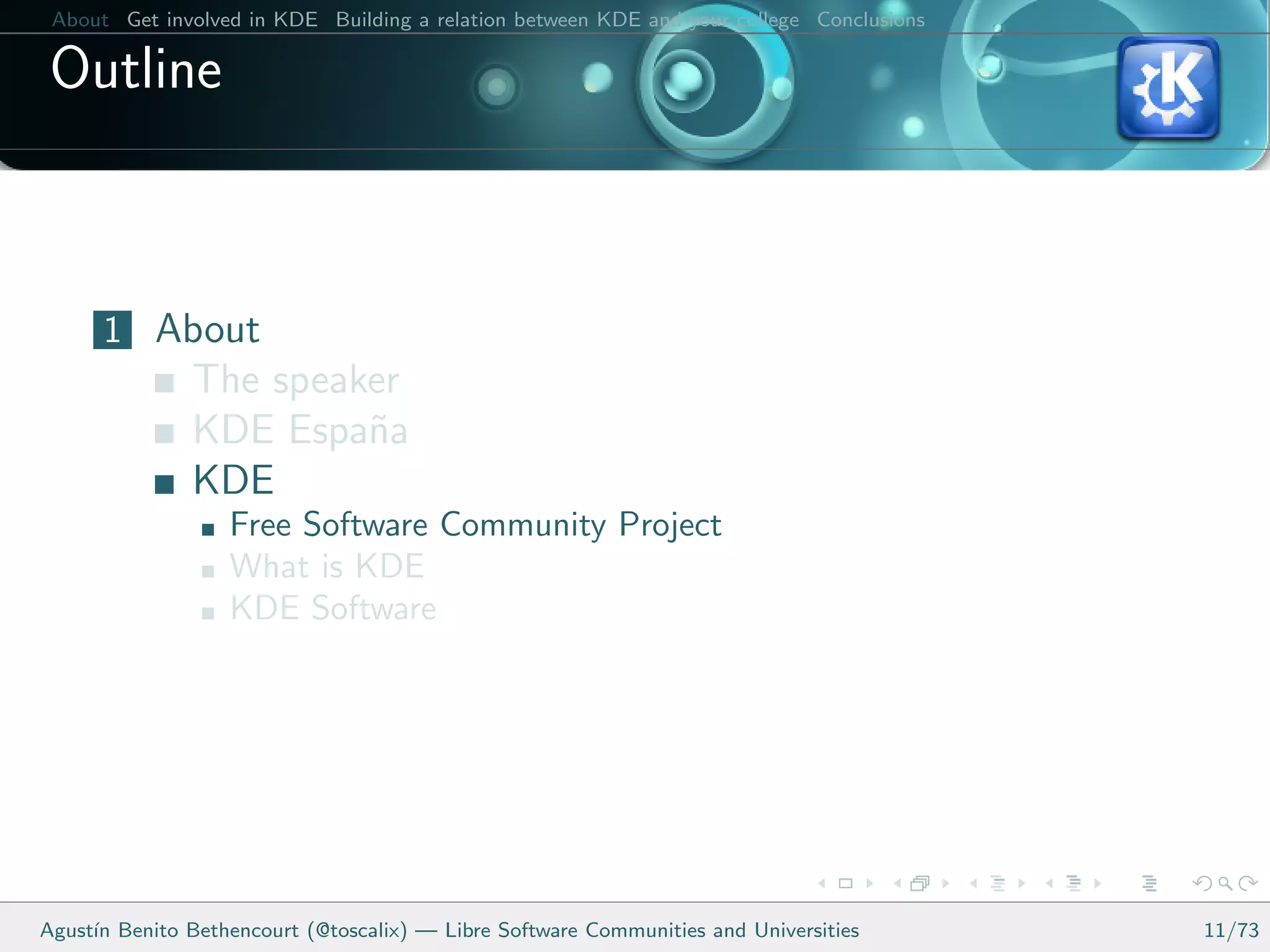 About Get involved in KDE Building a relation between KDE and your college Conclusions

 Outline



      1 About
               The speaker
               KDE Espa˜a
                        n
               KDE
                   Free Software Community Project
                   What is KDE
                   KDE Software




Agust´ Benito Bethencourt (@toscalix) — Libre Software Communities and Universities
     ın                                                                                   11/73
 