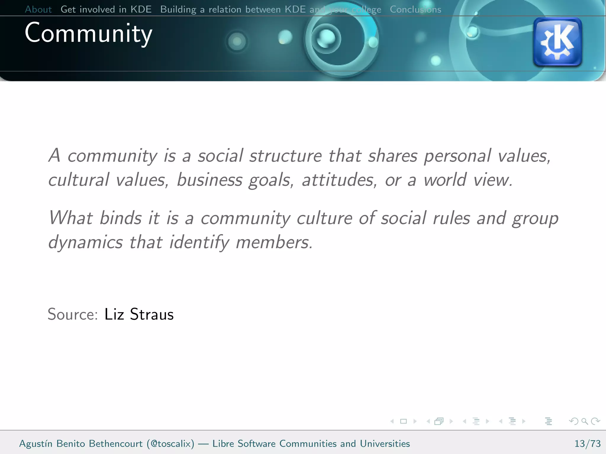 About Get involved in KDE Building a relation between KDE and your college Conclusions

 Community



      A community is a social structure that shares personal values,
      cultural values, business goals, attitudes, or a world view.
      What binds it is a community culture of social rules and group
      dynamics that identify members.


      Source: Liz Straus




Agust´ Benito Bethencourt (@toscalix) — Libre Software Communities and Universities
     ın                                                                                   13/73
 