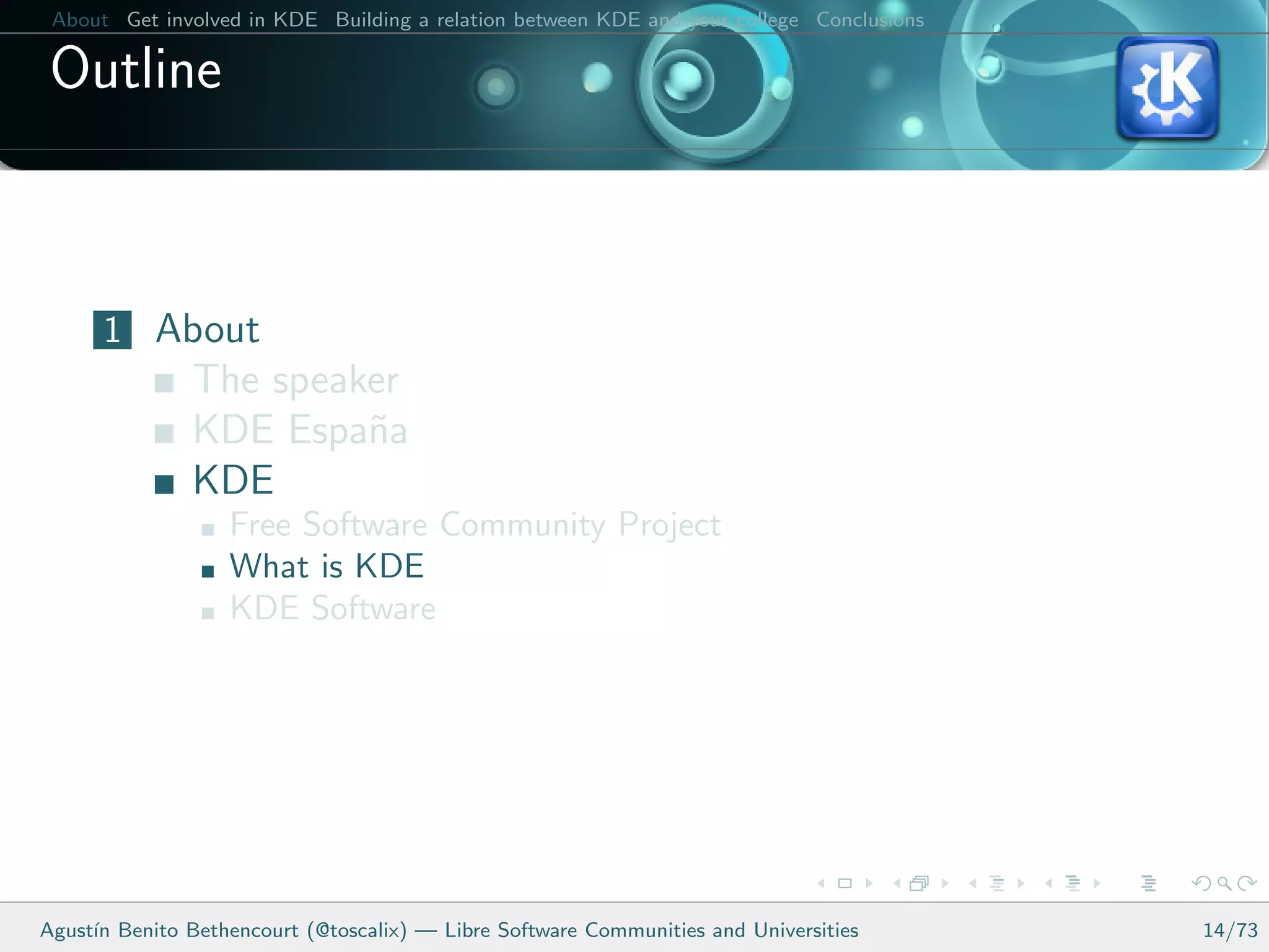 About Get involved in KDE Building a relation between KDE and your college Conclusions

 Outline



      1 About
               The speaker
               KDE Espa˜a
                        n
               KDE
                   Free Software Community Project
                   What is KDE
                   KDE Software




Agust´ Benito Bethencourt (@toscalix) — Libre Software Communities and Universities
     ın                                                                                   14/73
 
