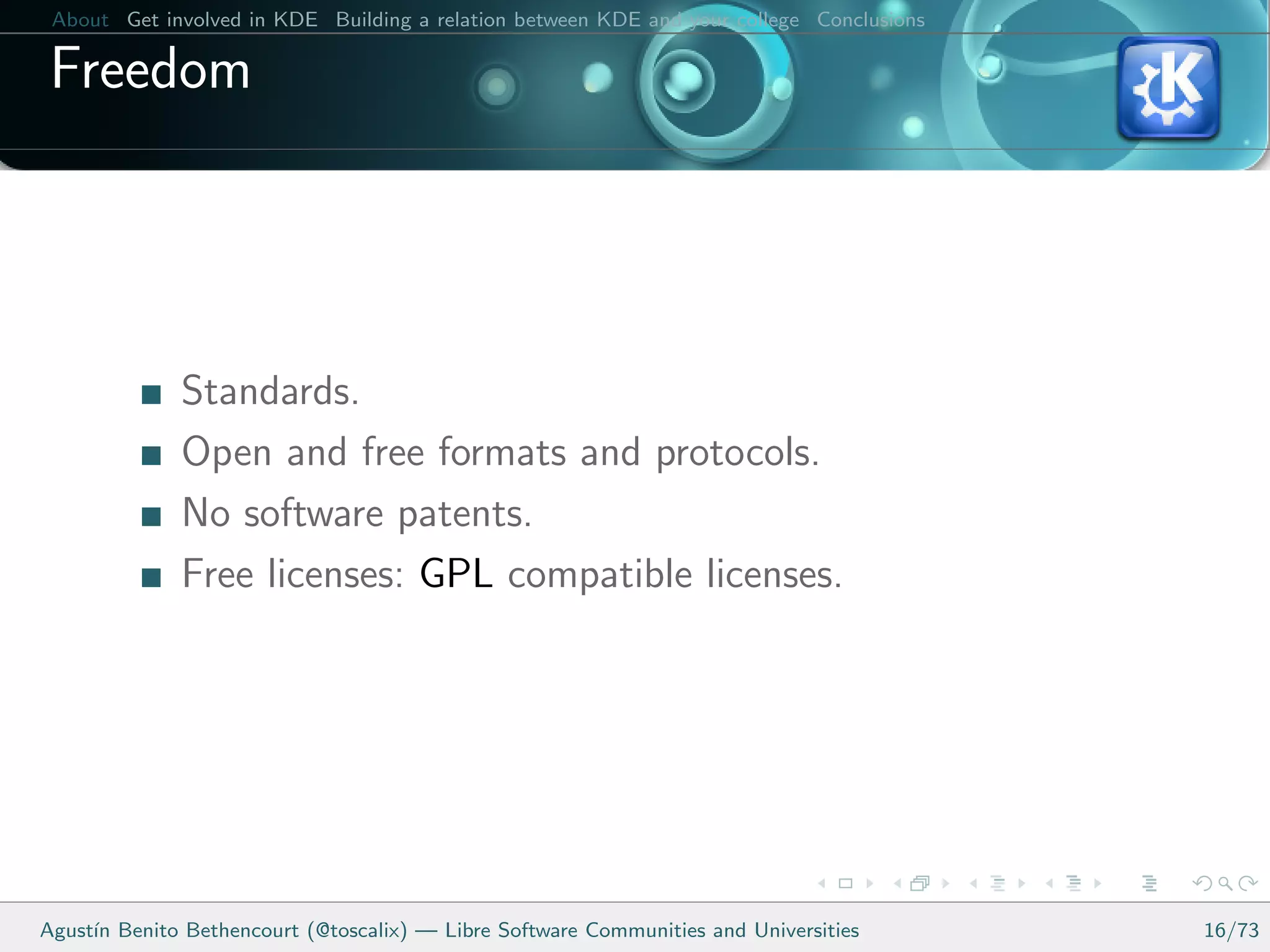 About Get involved in KDE Building a relation between KDE and your college Conclusions

 Freedom




              Standards.
              Open and free formats and protocols.
              No software patents.
              Free licenses: GPL compatible licenses.




Agust´ Benito Bethencourt (@toscalix) — Libre Software Communities and Universities
     ın                                                                                   16/73
 