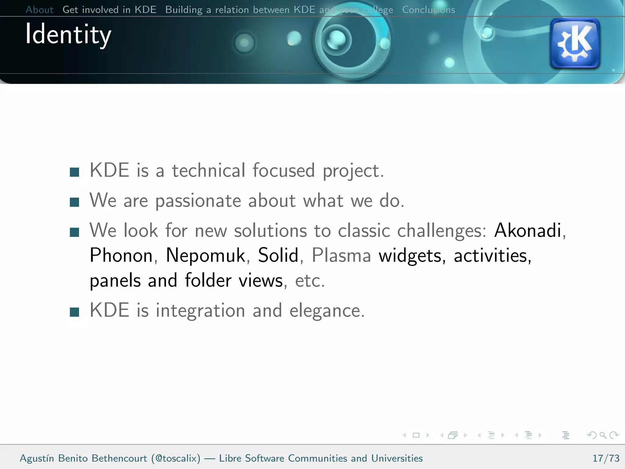 About Get involved in KDE Building a relation between KDE and your college Conclusions

 Identity



              KDE is a technical focused project.
              We are passionate about what we do.
              We look for new solutions to classic challenges: Akonadi,
              Phonon, Nepomuk, Solid, Plasma widgets, activities,
              panels and folder views, etc.
              KDE is integration and elegance.




Agust´ Benito Bethencourt (@toscalix) — Libre Software Communities and Universities
     ın                                                                                   17/73
 