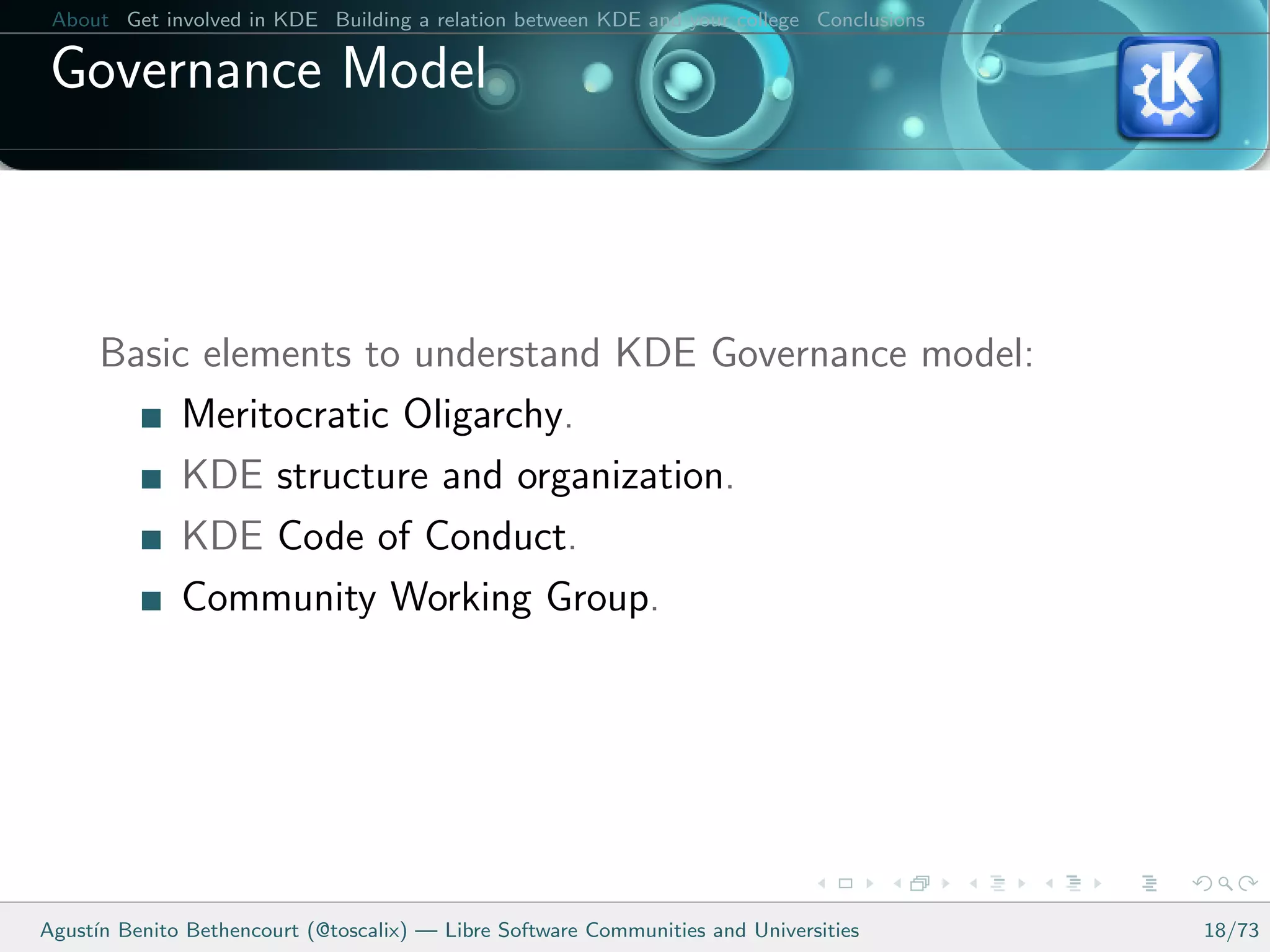About Get involved in KDE Building a relation between KDE and your college Conclusions

 Governance Model



      Basic elements to understand KDE Governance model:
           Meritocratic Oligarchy.
           KDE structure and organization.
           KDE Code of Conduct.
           Community Working Group.




Agust´ Benito Bethencourt (@toscalix) — Libre Software Communities and Universities
     ın                                                                                   18/73
 