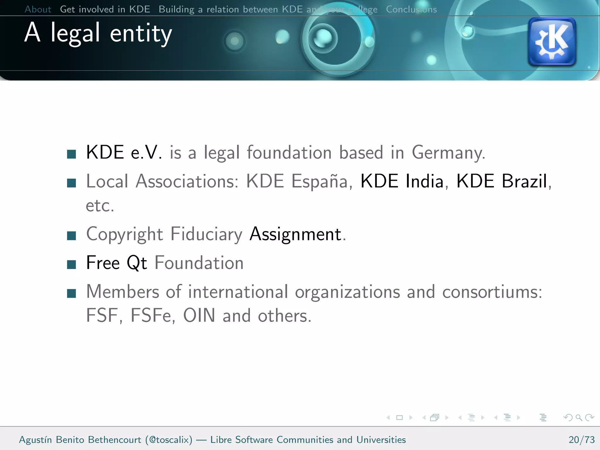 About Get involved in KDE Building a relation between KDE and your college Conclusions

 A legal entity



              KDE e.V. is a legal foundation based in Germany.
              Local Associations: KDE Espa˜a, KDE India, KDE Brazil,
                                            n
              etc.
              Copyright Fiduciary Assignment.
              Free Qt Foundation
              Members of international organizations and consortiums:
              FSF, FSFe, OIN and others.




Agust´ Benito Bethencourt (@toscalix) — Libre Software Communities and Universities
     ın                                                                                   20/73
 