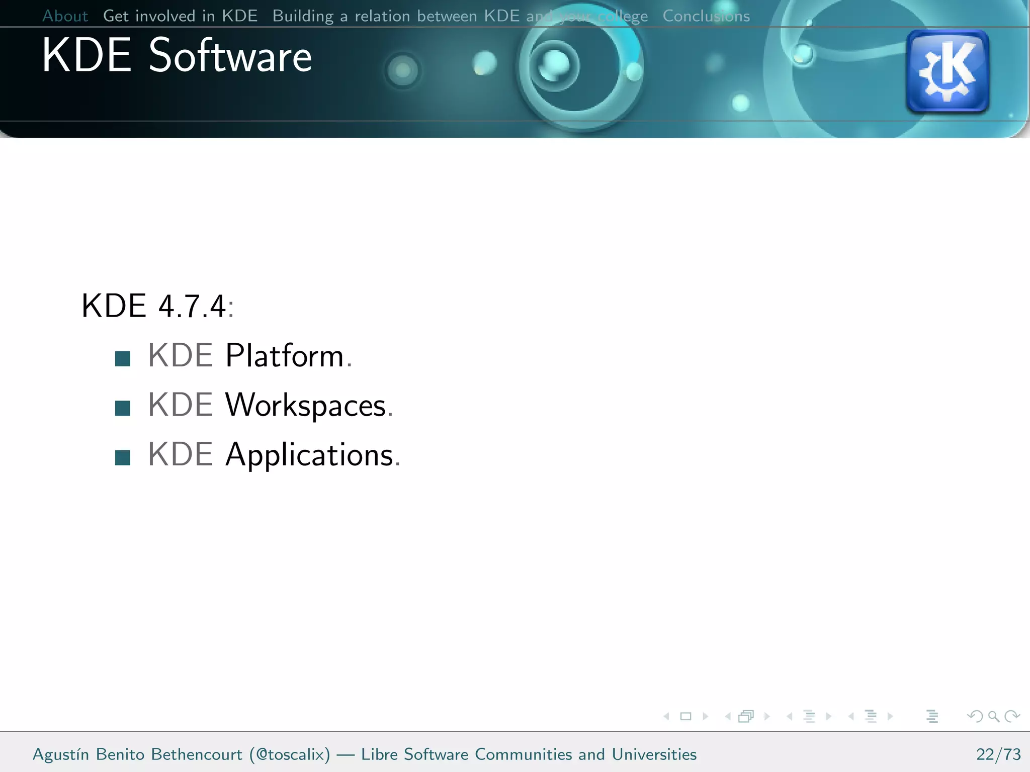 About Get involved in KDE Building a relation between KDE and your college Conclusions

 KDE Software




      KDE 4.7.4:
         KDE Platform.
         KDE Workspaces.
         KDE Applications.




Agust´ Benito Bethencourt (@toscalix) — Libre Software Communities and Universities
     ın                                                                                   22/73
 
