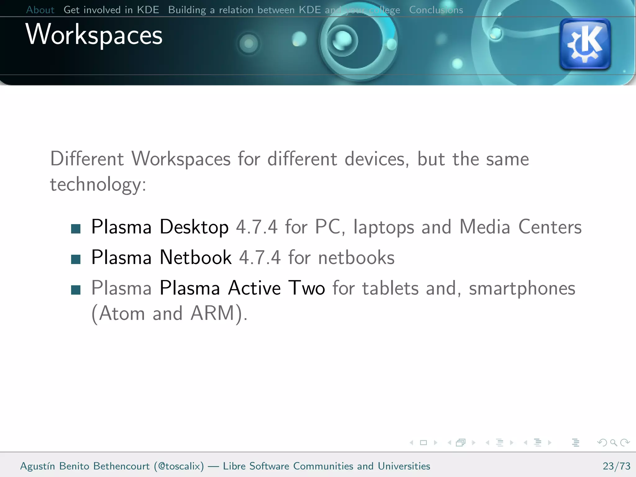 About Get involved in KDE Building a relation between KDE and your college Conclusions

 Workspaces



      Diﬀerent Workspaces for diﬀerent devices, but the same
      technology:

              Plasma Desktop 4.7.4 for PC, laptops and Media Centers
              Plasma Netbook 4.7.4 for netbooks
              Plasma Plasma Active Two for tablets and, smartphones
              (Atom and ARM).




Agust´ Benito Bethencourt (@toscalix) — Libre Software Communities and Universities
     ın                                                                                   23/73
 
