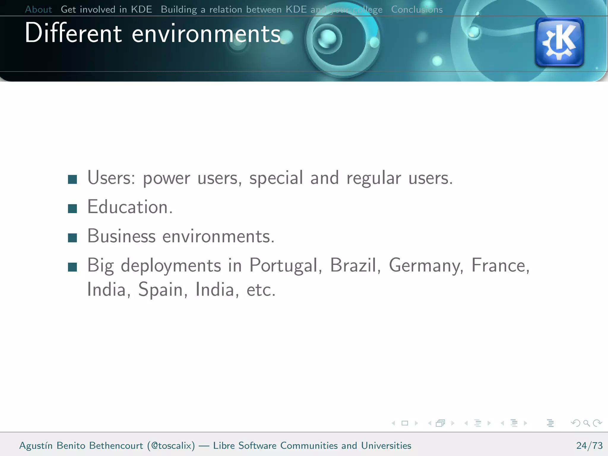 About Get involved in KDE Building a relation between KDE and your college Conclusions

 Diﬀerent environments



              Users: power users, special and regular users.
              Education.
              Business environments.
              Big deployments in Portugal, Brazil, Germany, France,
              India, Spain, India, etc.




Agust´ Benito Bethencourt (@toscalix) — Libre Software Communities and Universities
     ın                                                                                   24/73
 