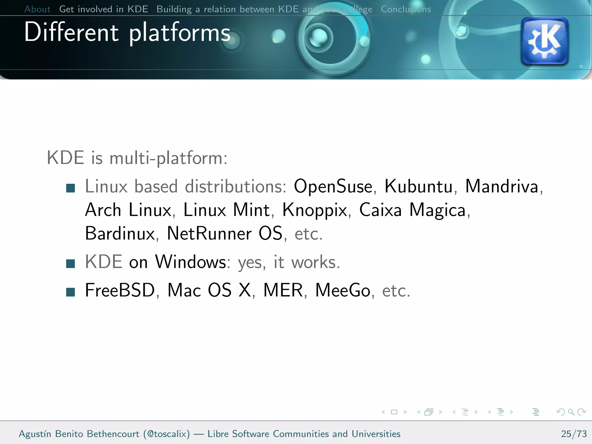 About Get involved in KDE Building a relation between KDE and your college Conclusions

 Diﬀerent platforms



      KDE is multi-platform:
         Linux based distributions: OpenSuse, Kubuntu, Mandriva,
         Arch Linux, Linux Mint, Knoppix, Caixa Magica,
         Bardinux, NetRunner OS, etc.
         KDE on Windows: yes, it works.
         FreeBSD, Mac OS X, MER, MeeGo, etc.




Agust´ Benito Bethencourt (@toscalix) — Libre Software Communities and Universities
     ın                                                                                   25/73
 