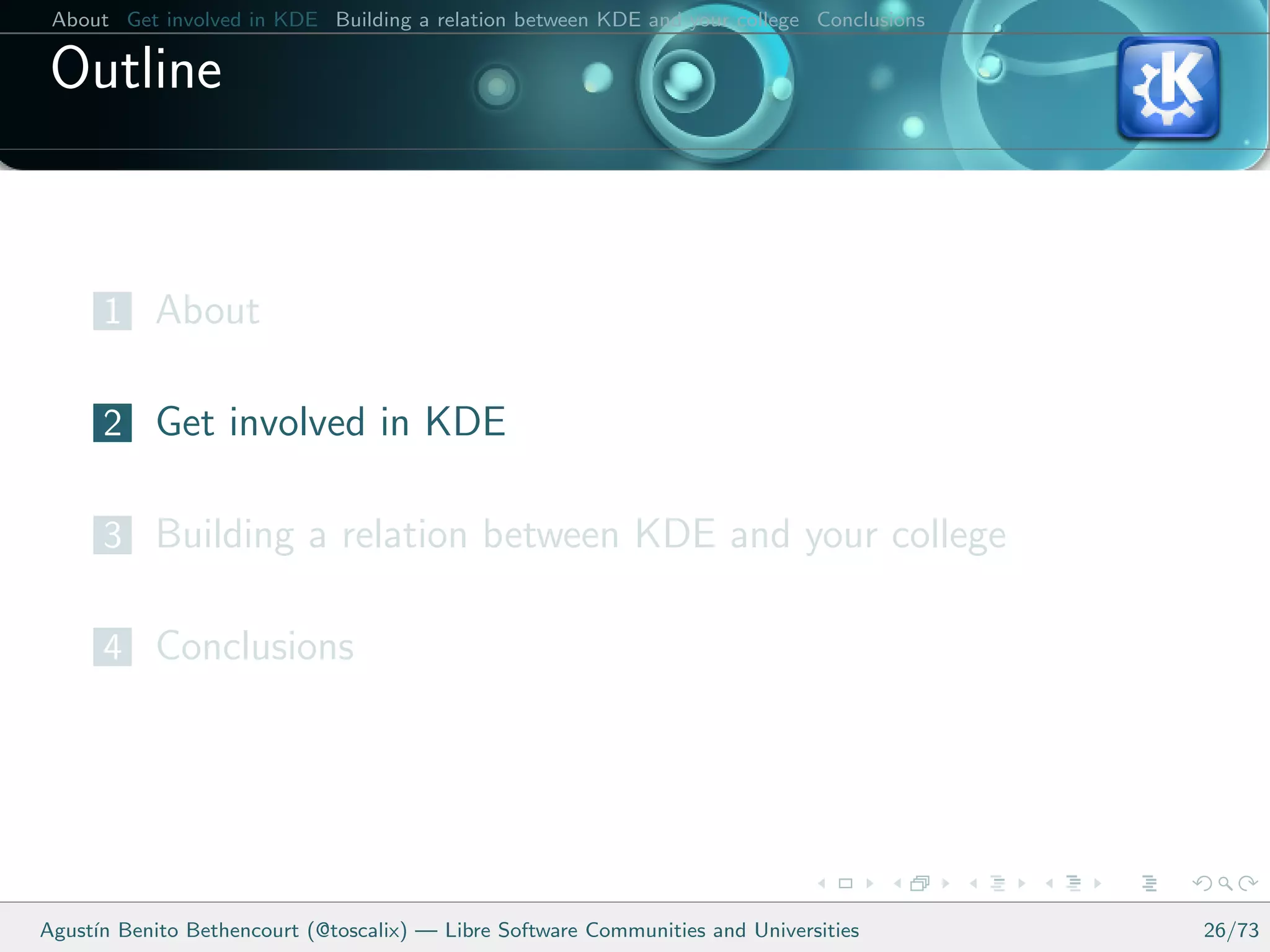 About Get involved in KDE Building a relation between KDE and your college Conclusions

 Outline


      1 About

      2 Get involved in KDE

      3 Building a relation between KDE and your college

      4 Conclusions




Agust´ Benito Bethencourt (@toscalix) — Libre Software Communities and Universities
     ın                                                                                   26/73
 