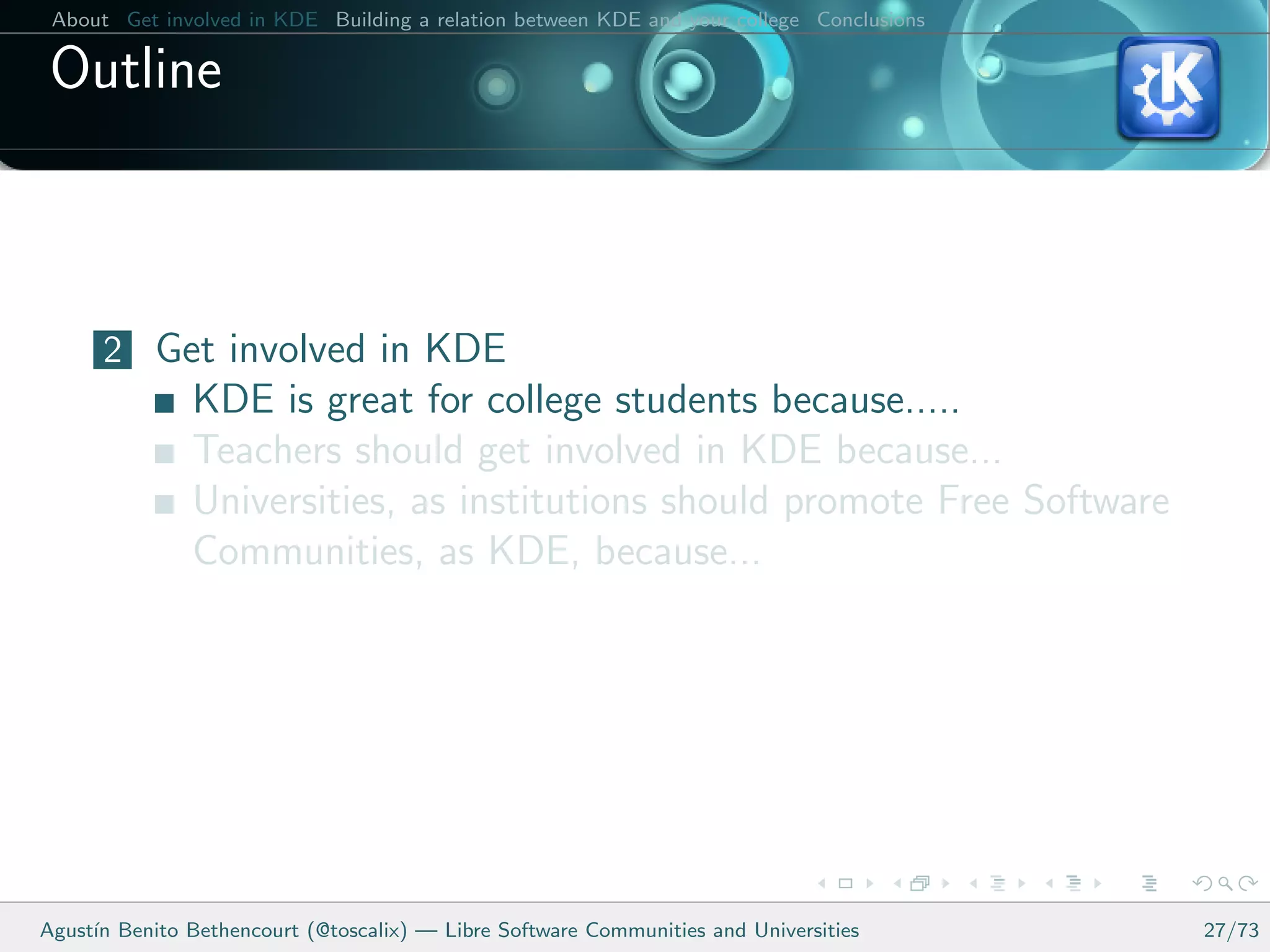 About Get involved in KDE Building a relation between KDE and your college Conclusions

 Outline



      2 Get involved in KDE
               KDE is great for college students because.....
               Teachers should get involved in KDE because...
               Universities, as institutions should promote Free Software
               Communities, as KDE, because...




Agust´ Benito Bethencourt (@toscalix) — Libre Software Communities and Universities
     ın                                                                                   27/73
 