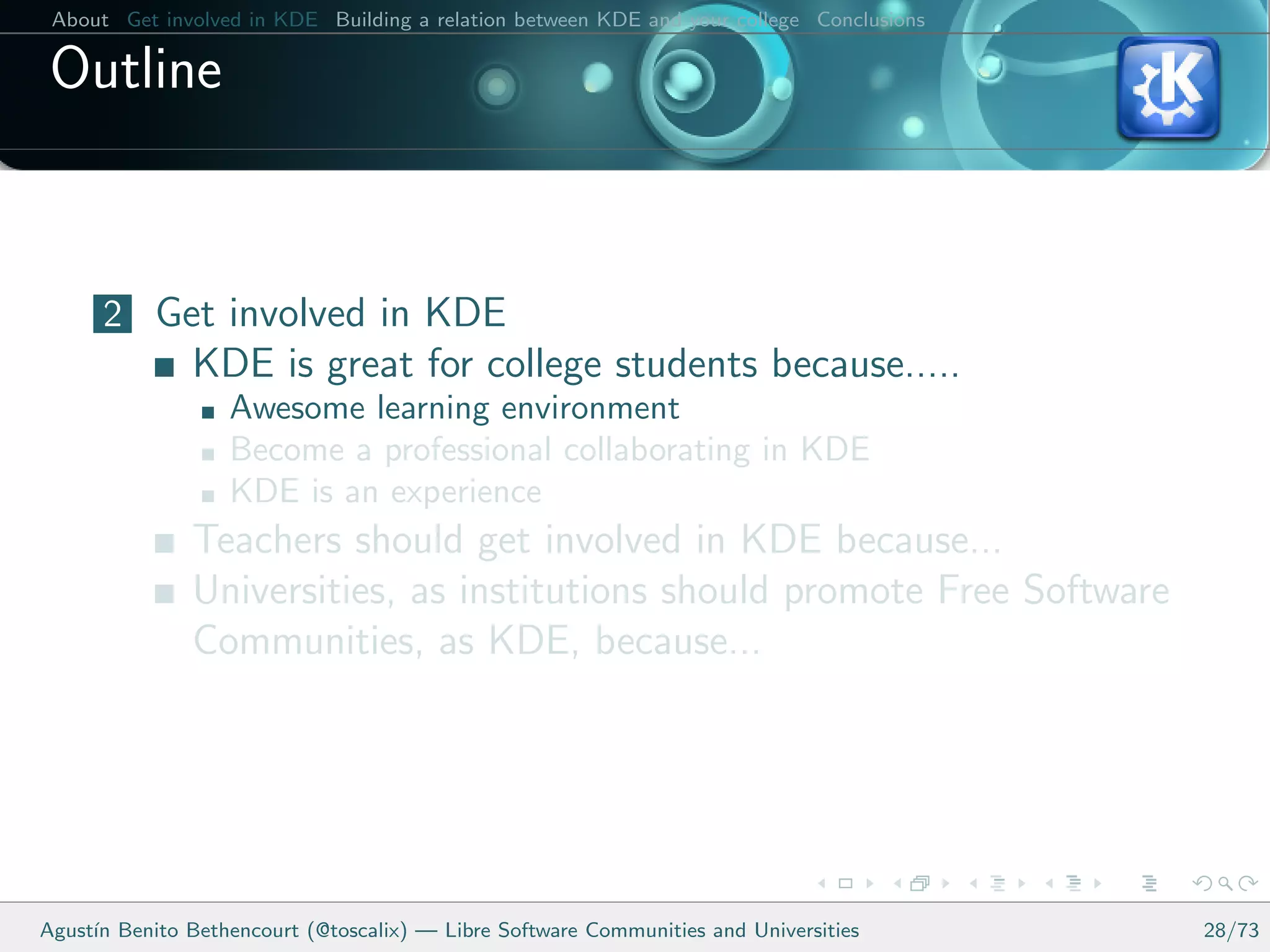 About Get involved in KDE Building a relation between KDE and your college Conclusions

 Outline


      2 Get involved in KDE
               KDE is great for college students because.....
                   Awesome learning environment
                   Become a professional collaborating in KDE
                   KDE is an experience
               Teachers should get involved in KDE because...
               Universities, as institutions should promote Free Software
               Communities, as KDE, because...




Agust´ Benito Bethencourt (@toscalix) — Libre Software Communities and Universities
     ın                                                                                   28/73
 