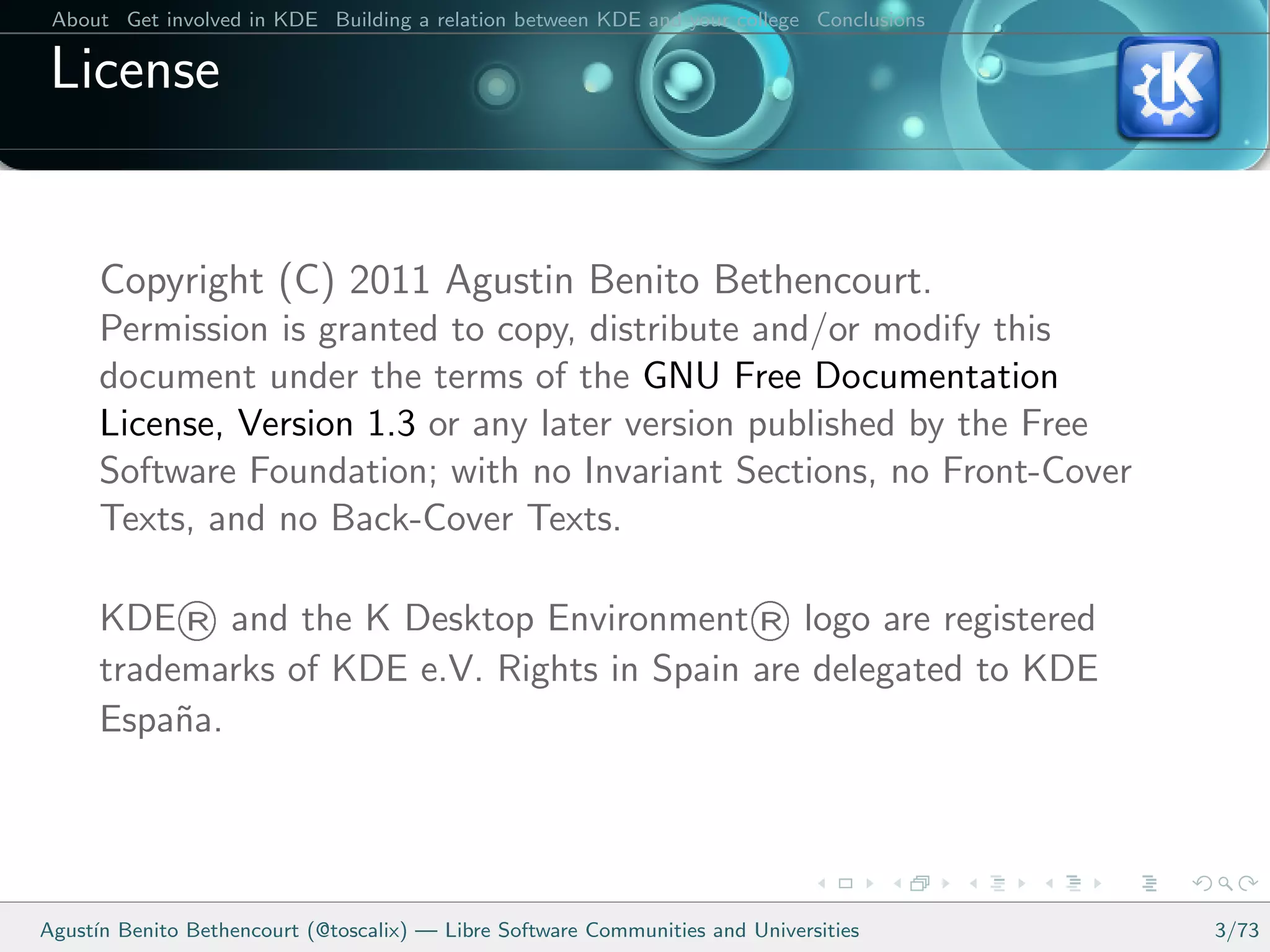 About Get involved in KDE Building a relation between KDE and your college Conclusions

 License


      Copyright (C) 2011 Agustin Benito Bethencourt.
      Permission is granted to copy, distribute and/or modify this
      document under the terms of the GNU Free Documentation
      License, Version 1.3 or any later version published by the Free
      Software Foundation; with no Invariant Sections, no Front-Cover
      Texts, and no Back-Cover Texts.

             ®
      KDE and the K Desktop Environment logo are registered            ®
      trademarks of KDE e.V. Rights in Spain are delegated to KDE
      Espa˜a.
           n




Agust´ Benito Bethencourt (@toscalix) — Libre Software Communities and Universities
     ın                                                                                   3/73
 