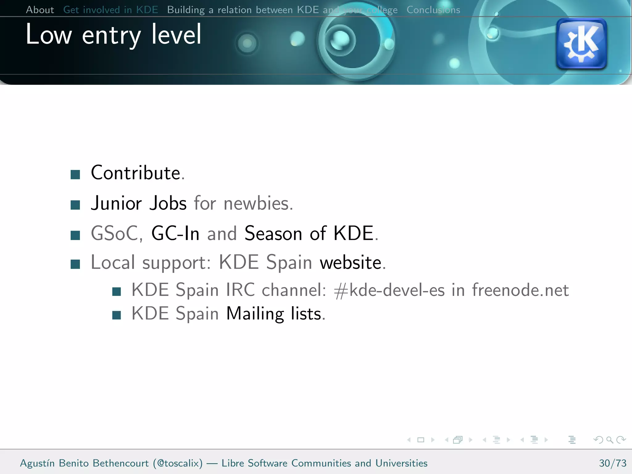 About Get involved in KDE Building a relation between KDE and your college Conclusions

 Low entry level



              Contribute.
              Junior Jobs for newbies.
              GSoC, GC-In and Season of KDE.
              Local support: KDE Spain website.
                      KDE Spain IRC channel: #kde-devel-es in freenode.net
                      KDE Spain Mailing lists.




Agust´ Benito Bethencourt (@toscalix) — Libre Software Communities and Universities
     ın                                                                                   30/73
 