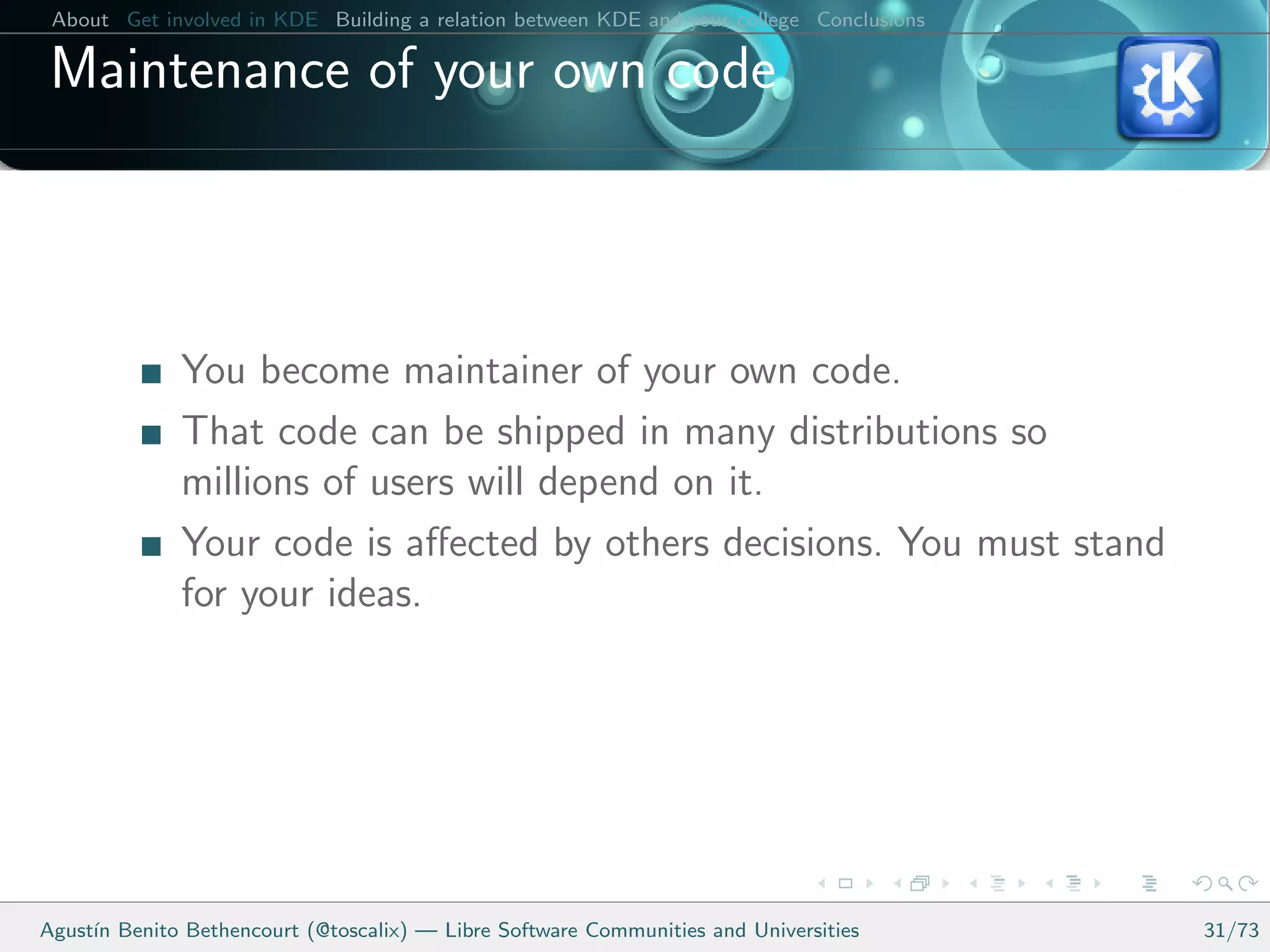 About Get involved in KDE Building a relation between KDE and your college Conclusions

 Maintenance of your own code



              You become maintainer of your own code.
              That code can be shipped in many distributions so
              millions of users will depend on it.
              Your code is aﬀected by others decisions. You must stand
              for your ideas.




Agust´ Benito Bethencourt (@toscalix) — Libre Software Communities and Universities
     ın                                                                                   31/73
 