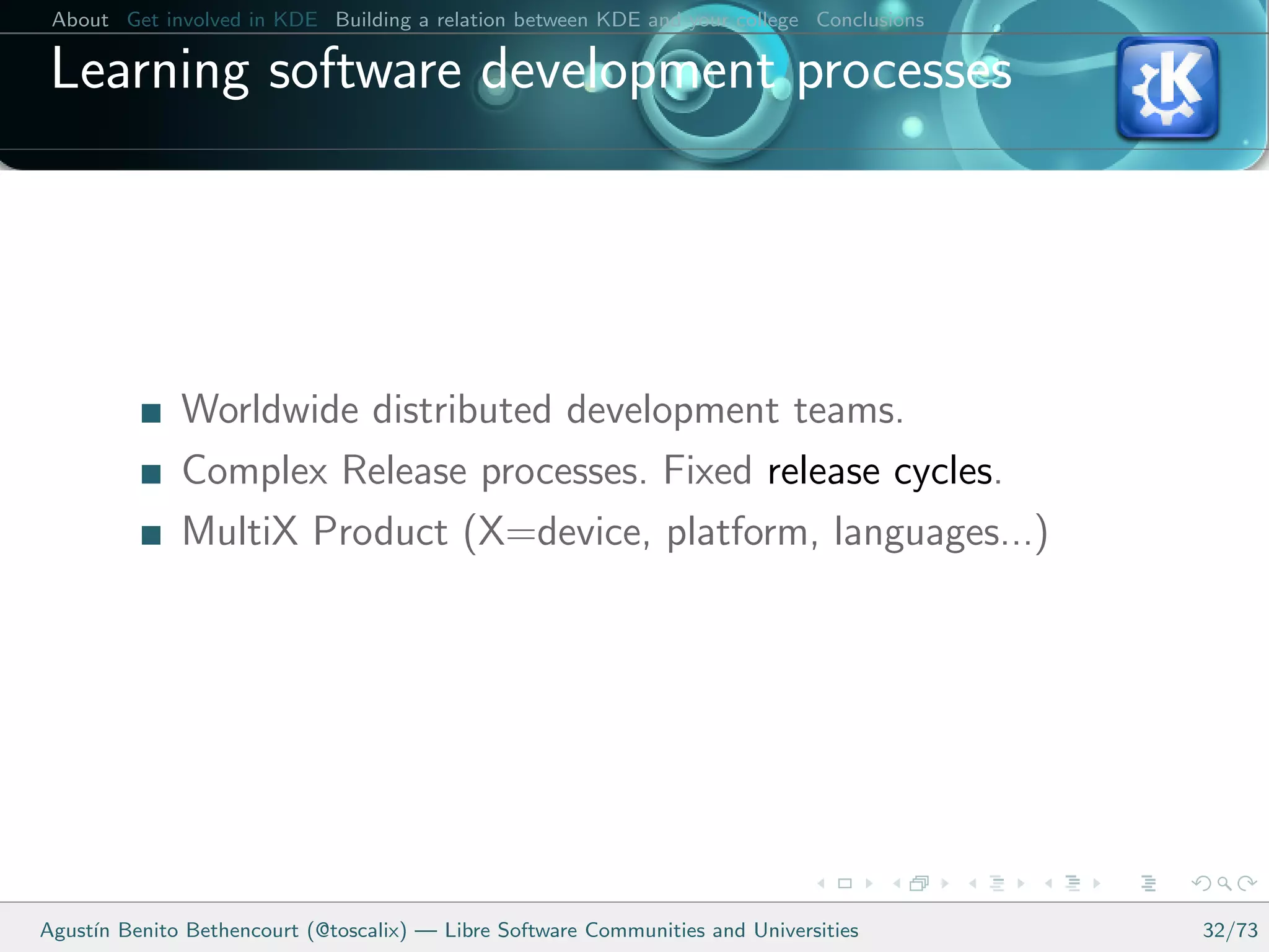 About Get involved in KDE Building a relation between KDE and your college Conclusions

 Learning software development processes




              Worldwide distributed development teams.
              Complex Release processes. Fixed release cycles.
              MultiX Product (X=device, platform, languages...)




Agust´ Benito Bethencourt (@toscalix) — Libre Software Communities and Universities
     ın                                                                                   32/73
 