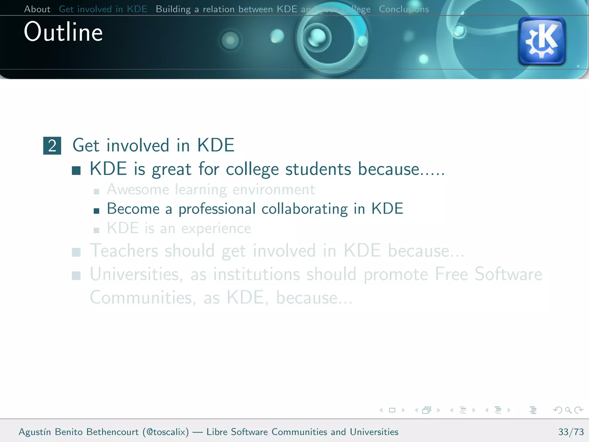 About Get involved in KDE Building a relation between KDE and your college Conclusions

 Outline


      2 Get involved in KDE
               KDE is great for college students because.....
                   Awesome learning environment
                   Become a professional collaborating in KDE
                   KDE is an experience
               Teachers should get involved in KDE because...
               Universities, as institutions should promote Free Software
               Communities, as KDE, because...




Agust´ Benito Bethencourt (@toscalix) — Libre Software Communities and Universities
     ın                                                                                   33/73
 