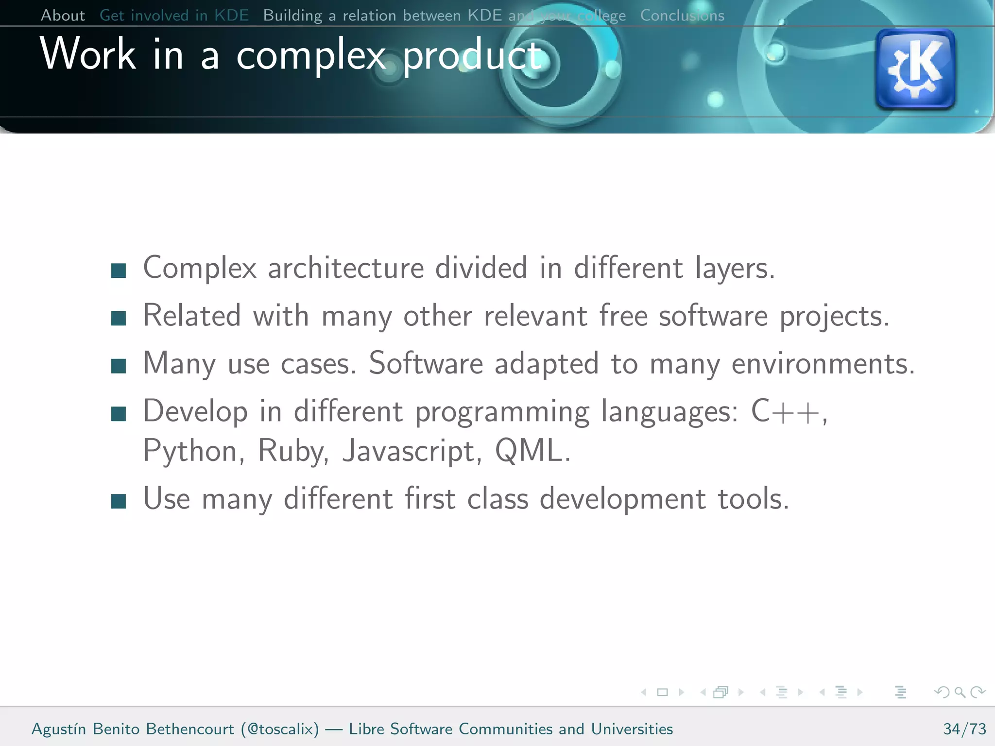 About Get involved in KDE Building a relation between KDE and your college Conclusions

 Work in a complex product



              Complex architecture divided in diﬀerent layers.
              Related with many other relevant free software projects.
              Many use cases. Software adapted to many environments.
              Develop in diﬀerent programming languages: C++,
              Python, Ruby, Javascript, QML.
              Use many diﬀerent ﬁrst class development tools.




Agust´ Benito Bethencourt (@toscalix) — Libre Software Communities and Universities
     ın                                                                                   34/73
 