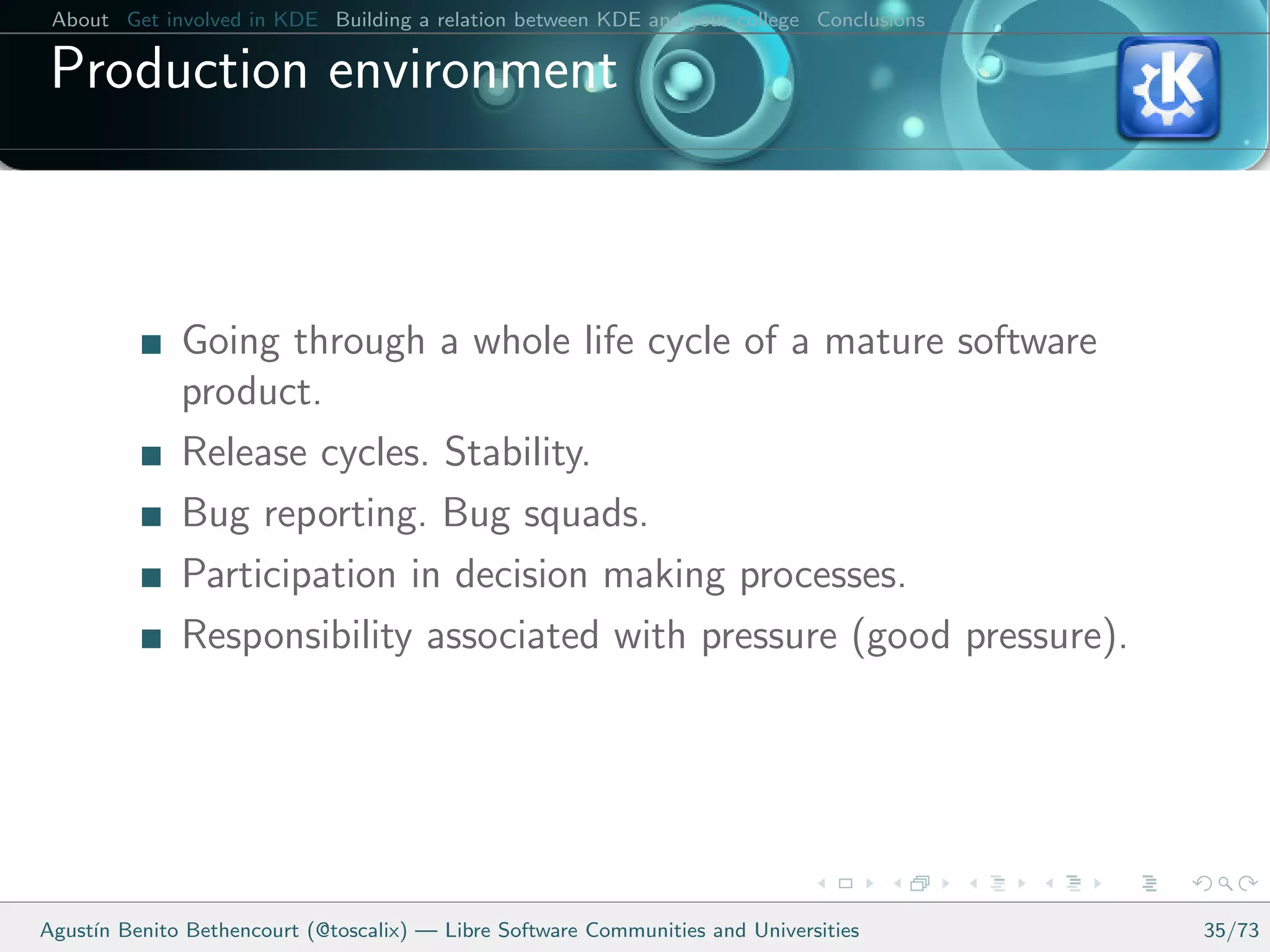 About Get involved in KDE Building a relation between KDE and your college Conclusions

 Production environment



              Going through a whole life cycle of a mature software
              product.
              Release cycles. Stability.
              Bug reporting. Bug squads.
              Participation in decision making processes.
              Responsibility associated with pressure (good pressure).




Agust´ Benito Bethencourt (@toscalix) — Libre Software Communities and Universities
     ın                                                                                   35/73
 