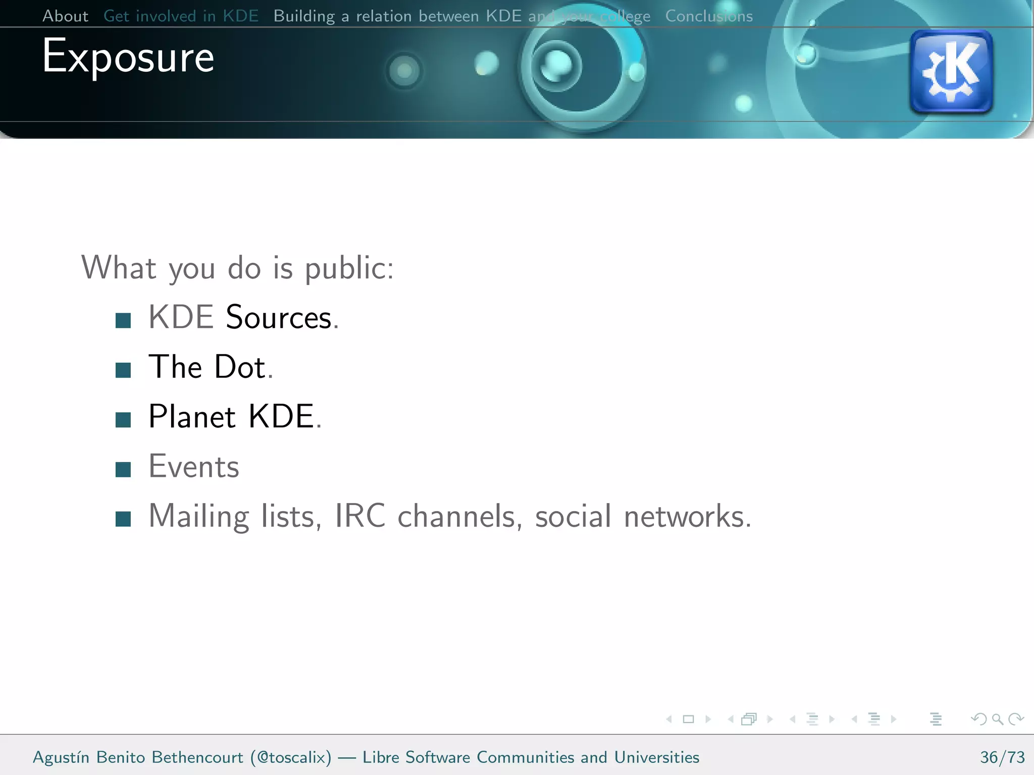 About Get involved in KDE Building a relation between KDE and your college Conclusions

 Exposure



      What you do is public:
         KDE Sources.
         The Dot.
         Planet KDE.
         Events
         Mailing lists, IRC channels, social networks.




Agust´ Benito Bethencourt (@toscalix) — Libre Software Communities and Universities
     ın                                                                                   36/73
 
