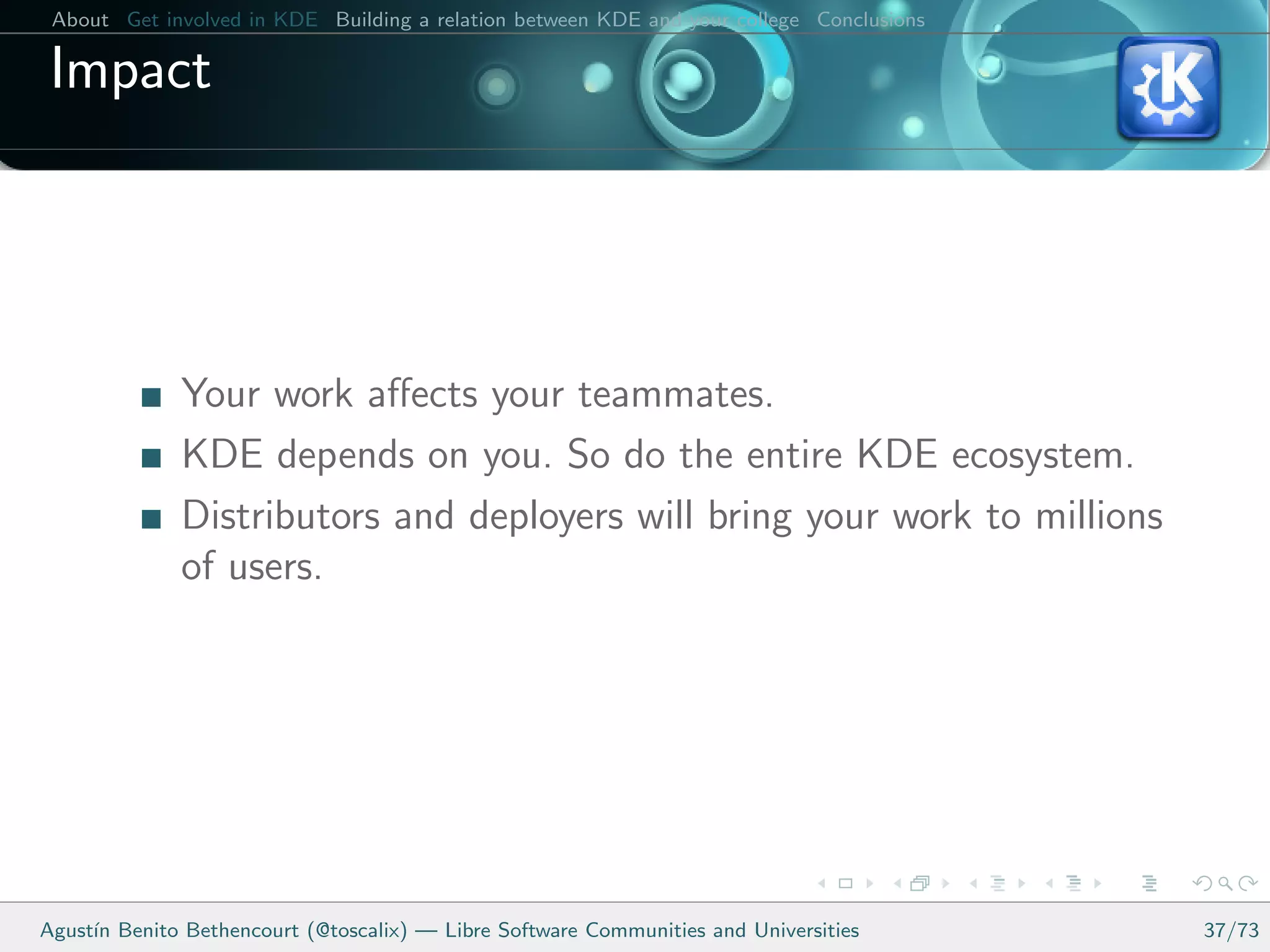 About Get involved in KDE Building a relation between KDE and your college Conclusions

 Impact




              Your work aﬀects your teammates.
              KDE depends on you. So do the entire KDE ecosystem.
              Distributors and deployers will bring your work to millions
              of users.




Agust´ Benito Bethencourt (@toscalix) — Libre Software Communities and Universities
     ın                                                                                   37/73
 