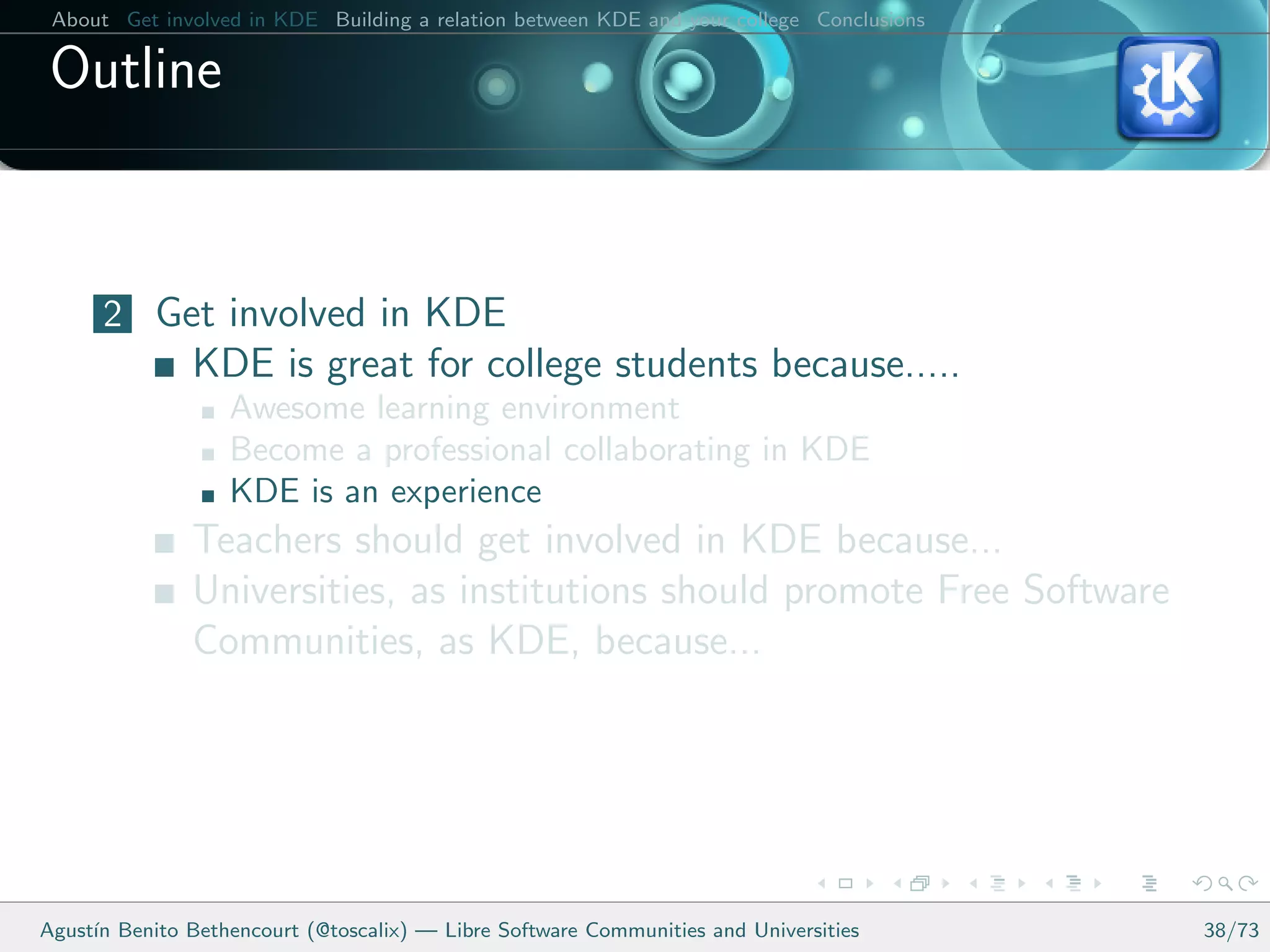 About Get involved in KDE Building a relation between KDE and your college Conclusions

 Outline


      2 Get involved in KDE
               KDE is great for college students because.....
                   Awesome learning environment
                   Become a professional collaborating in KDE
                   KDE is an experience
               Teachers should get involved in KDE because...
               Universities, as institutions should promote Free Software
               Communities, as KDE, because...




Agust´ Benito Bethencourt (@toscalix) — Libre Software Communities and Universities
     ın                                                                                   38/73
 