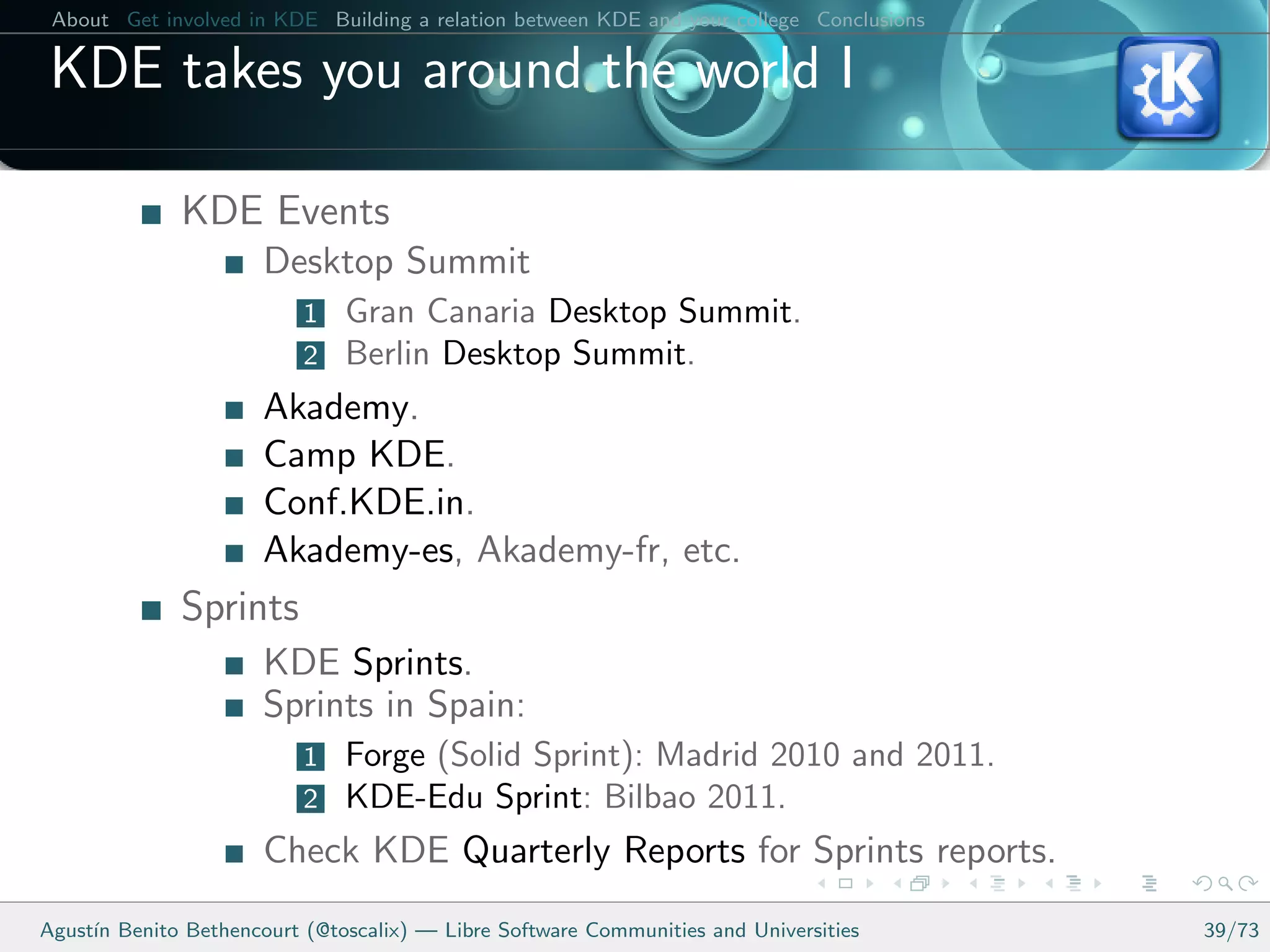 About Get involved in KDE Building a relation between KDE and your college Conclusions

 KDE takes you around the world I

              KDE Events
                      Desktop Summit
                          1   Gran Canaria Desktop Summit.
                          2   Berlin Desktop Summit.
                      Akademy.
                      Camp KDE.
                      Conf.KDE.in.
                      Akademy-es, Akademy-fr, etc.
              Sprints
                      KDE Sprints.
                      Sprints in Spain:
                          1   Forge (Solid Sprint): Madrid 2010 and 2011.
                          2   KDE-Edu Sprint: Bilbao 2011.
                      Check KDE Quarterly Reports for Sprints reports.
Agust´ Benito Bethencourt (@toscalix) — Libre Software Communities and Universities
     ın                                                                                   39/73
 