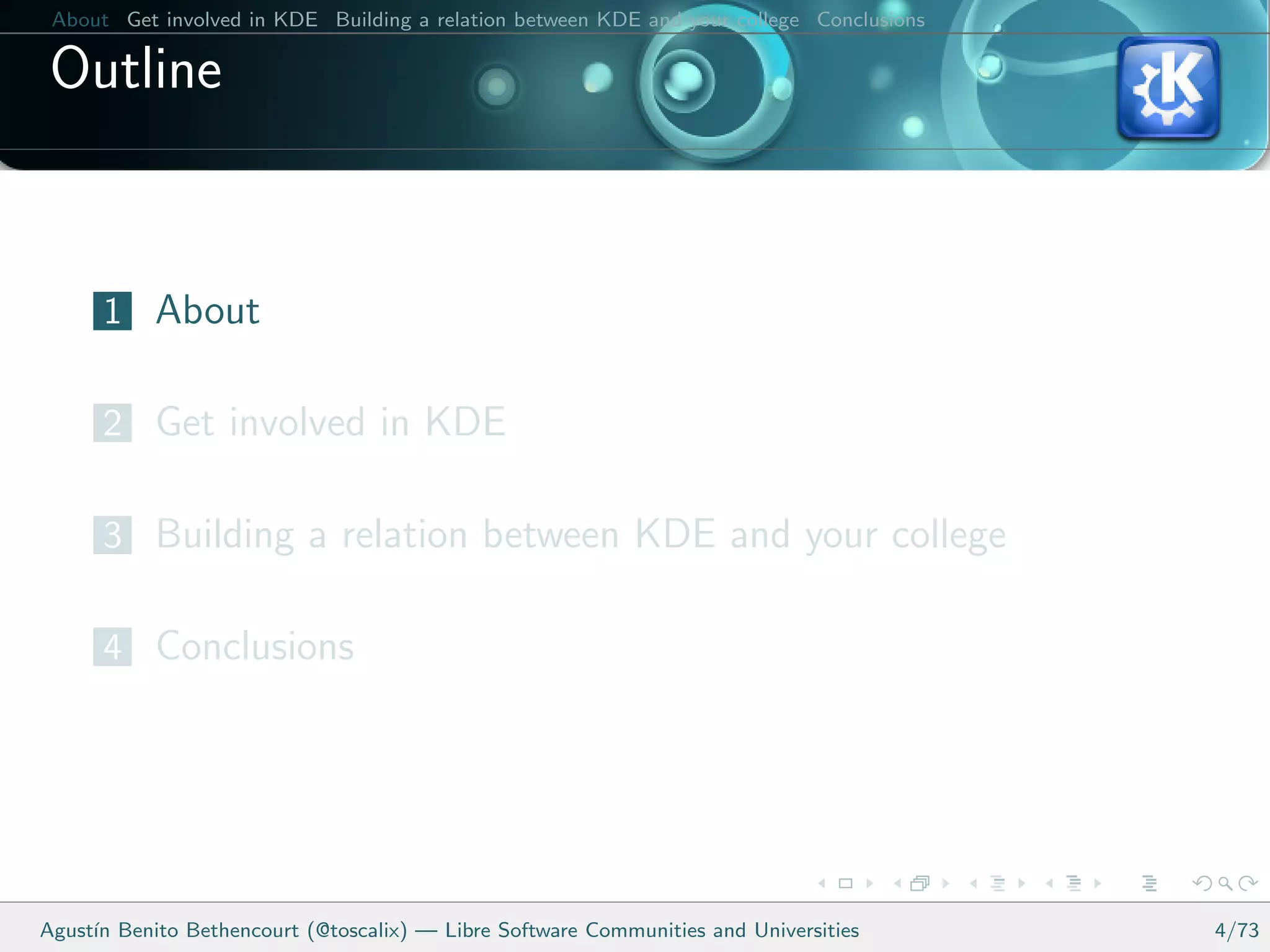 About Get involved in KDE Building a relation between KDE and your college Conclusions

 Outline


      1 About

      2 Get involved in KDE

      3 Building a relation between KDE and your college

      4 Conclusions




Agust´ Benito Bethencourt (@toscalix) — Libre Software Communities and Universities
     ın                                                                                   4/73
 